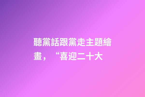 聽黨話跟黨走主題繪畫，“喜迎二十大-第1張-觀點-玄機派