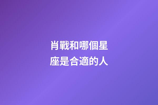 肖戰和哪個星座是合適的人-第1張-星座運勢-玄機派
