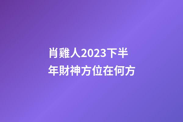 肖雞人2023下半年財神方位在何方