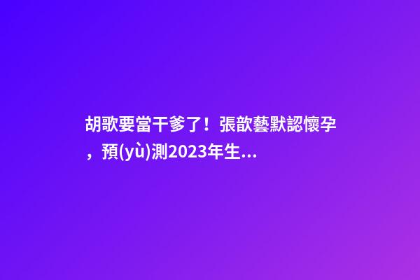 胡歌要當干爹了！張歆藝默認懷孕，預(yù)測2023年生兒子機率高！