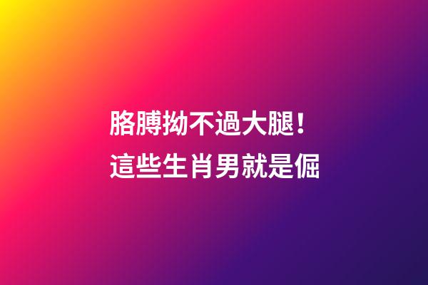 胳膊拗不過大腿！這些生肖男就是倔