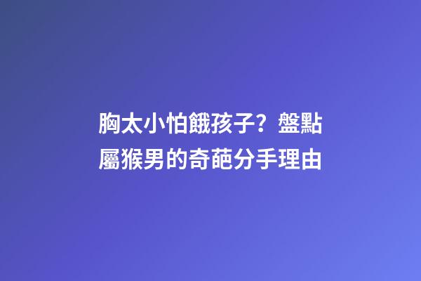 胸太小怕餓孩子？盤點屬猴男的奇葩分手理由