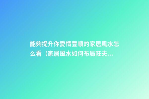 能夠提升你愛情豐順的家居風水怎么看（家居風水如何布局旺夫妻感情）