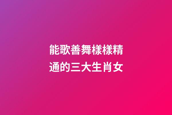 能歌善舞樣樣精通的三大生肖女