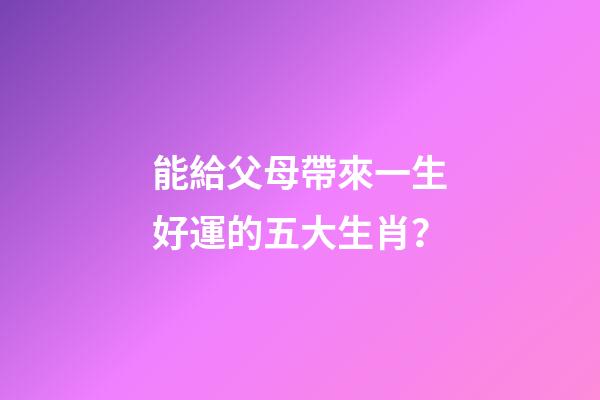 能給父母帶來一生好運的五大生肖？