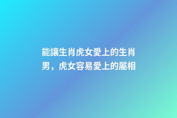 能讓生肖虎女愛上的生肖男，虎女容易愛上的屬相