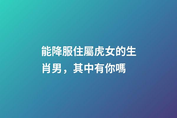 能降服住屬虎女的生肖男，其中有你嗎