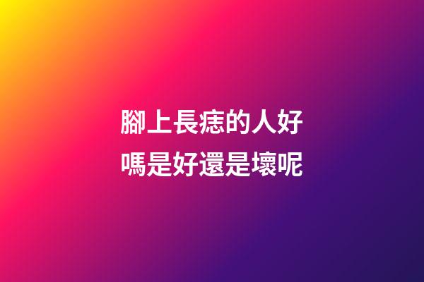 腳上長痣的人好嗎?是好還是壞呢