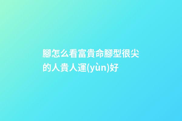 腳怎么看富貴命?腳型很尖的人貴人運(yùn)好