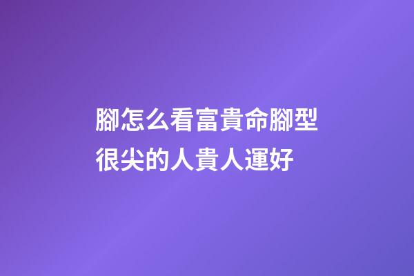 腳怎么看富貴命?腳型很尖的人貴人運好
