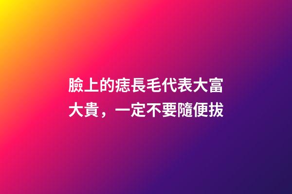 臉上的痣長毛代表大富大貴，一定不要隨便拔