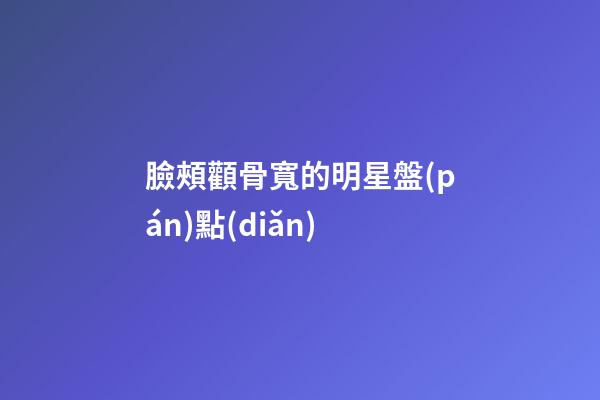 臉頰顴骨寬的明星盤(pán)點(diǎn)
