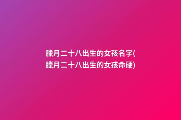 臘月二十八出生的女孩名字(臘月二十八出生的女孩命硬)