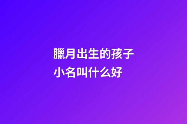 臘月出生的孩子小名叫什么好(臘月出生的小孩小名)-第1張-寶寶起名-玄機派