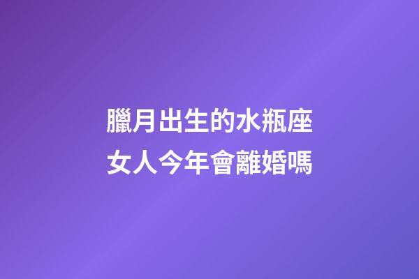 臘月出生的水瓶座女人今年會離婚嗎-第1張-星座運勢-玄機派