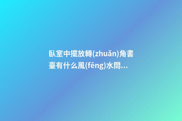 臥室中擺放轉(zhuǎn)角書臺有什么風(fēng)水問題