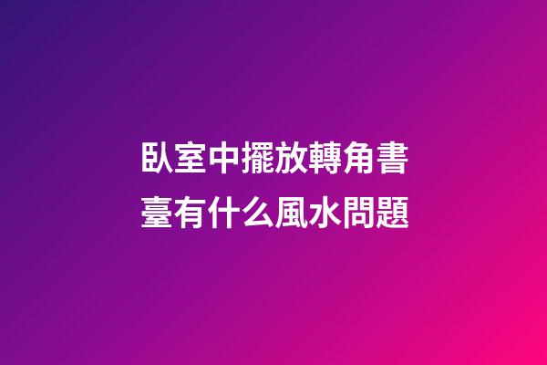 臥室中擺放轉角書臺有什么風水問題