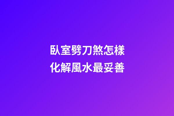臥室劈刀煞怎樣化解風水最妥善