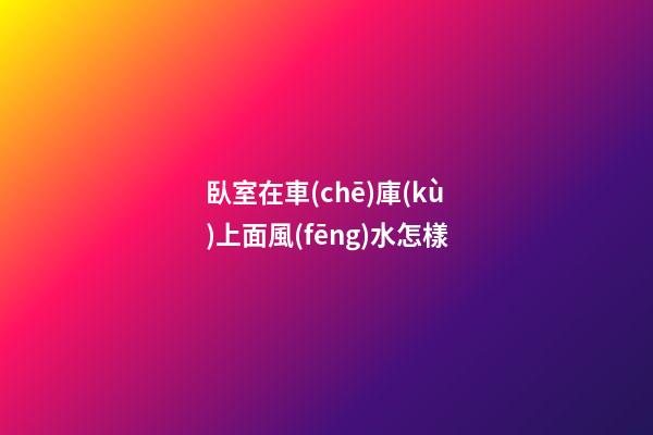 臥室在車(chē)庫(kù)上面風(fēng)水怎樣