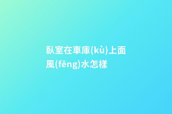 臥室在車庫(kù)上面風(fēng)水怎樣