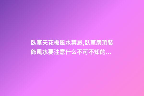 臥室天花板風水禁忌,臥室房頂裝飾風水要注意什么不可不知的風水知識
