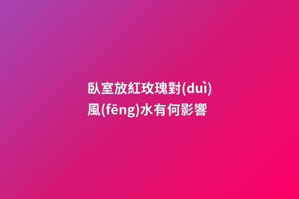 臥室放紅玫瑰對(duì)風(fēng)水有何影響