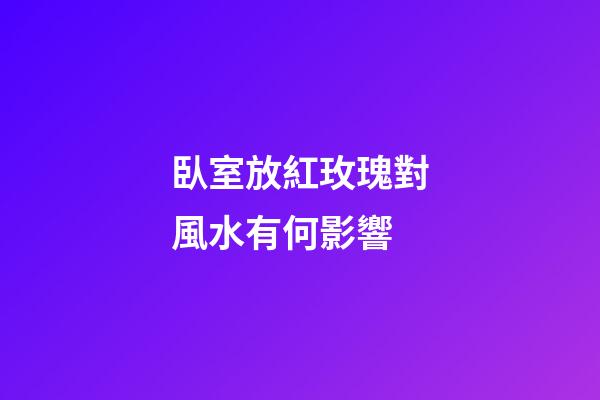 臥室放紅玫瑰對風水有何影響