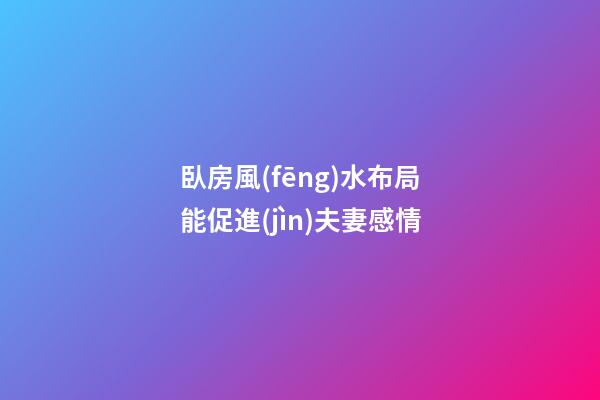 臥房風(fēng)水布局能促進(jìn)夫妻感情