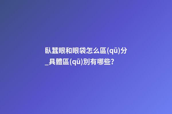 臥蠶眼和眼袋怎么區(qū)分_具體區(qū)別有哪些？