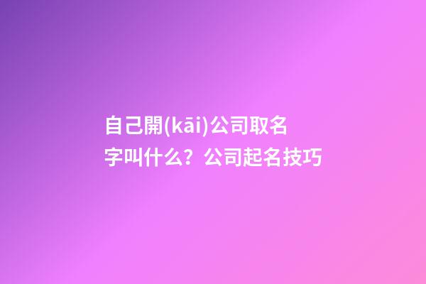 自己開(kāi)公司取名字叫什么？公司起名技巧