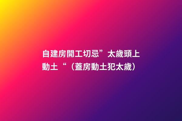 自建房開工切忌”太歲頭上動土“（蓋房動土犯太歲）