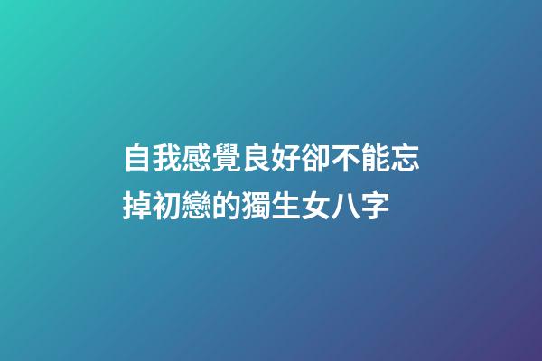 自我感覺良好卻不能忘掉初戀的獨生女八字