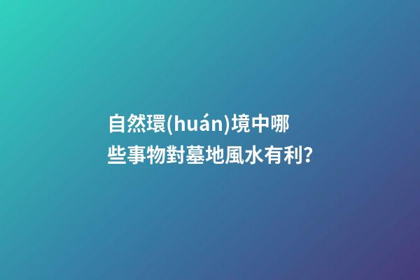 自然環(huán)境中哪些事物對墓地風水有利？
