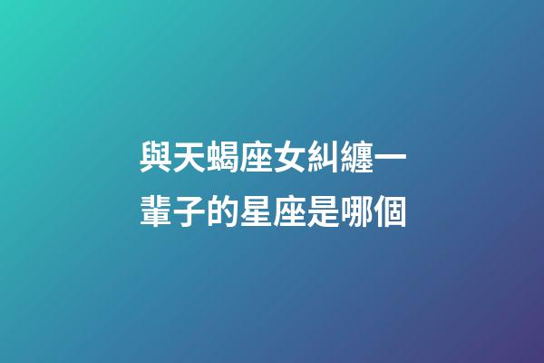 與天蝎座女糾纏一輩子的星座是哪個-第1張-星座運勢-玄機派