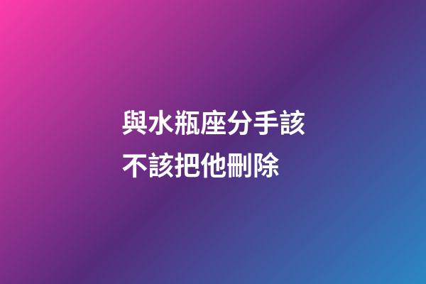 與水瓶座分手該不該把他刪除-第1張-星座運勢-玄機派