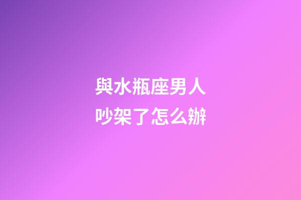 與水瓶座男人吵架了怎么辦-第1張-星座運勢-玄機派