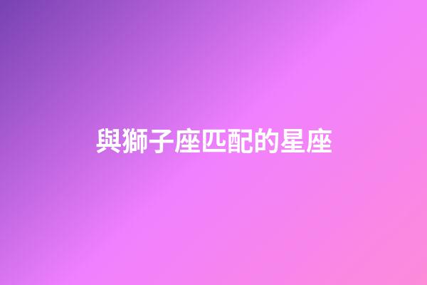 與獅子座匹配的星座-第1張-星座運勢-玄機派