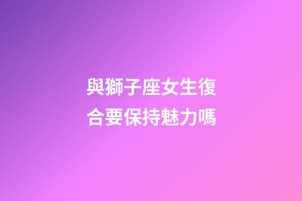 與獅子座女生復合要保持魅力嗎-第1張-星座運勢-玄機派