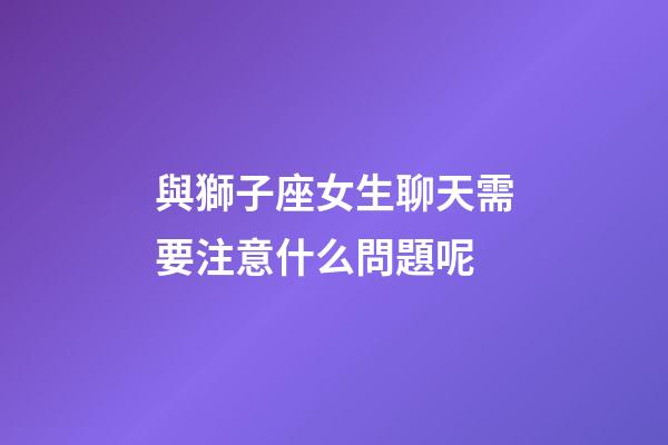 與獅子座女生聊天需要注意什么問題呢-第1張-星座運勢-玄機派