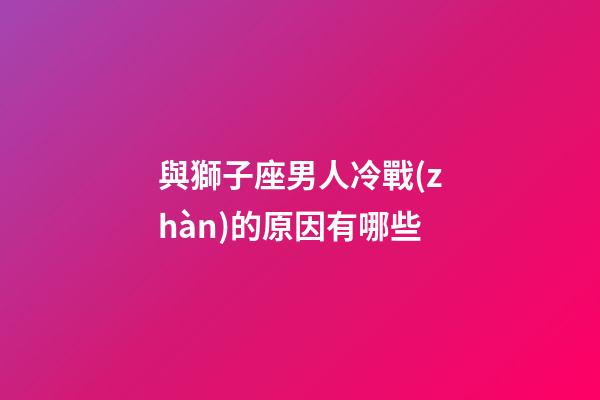 與獅子座男人冷戰(zhàn)的原因有哪些-第1張-星座運勢-玄機派