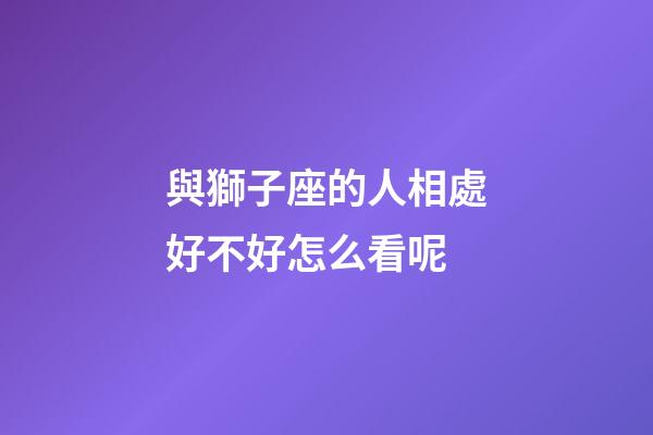 與獅子座的人相處好不好怎么看呢-第1張-星座運勢-玄機派