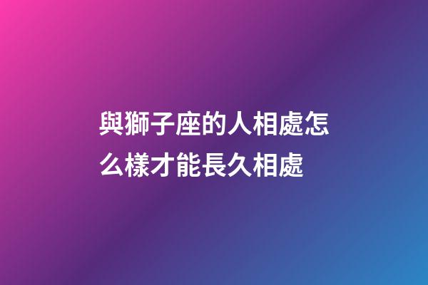 與獅子座的人相處怎么樣才能長久相處-第1張-星座運勢-玄機派