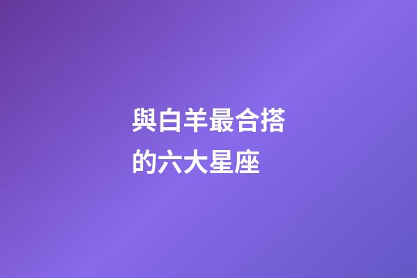 與白羊最合搭的六大星座-第1張-星座運(yùn)勢(shì)-玄機(jī)派