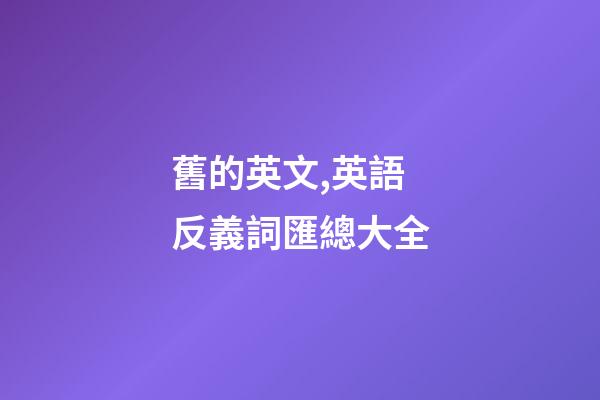 舊的英文,英語反義詞匯總大全-第1張-觀點-玄機派