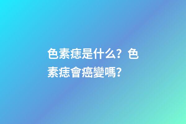 色素痣是什么？色素痣會癌變嗎？