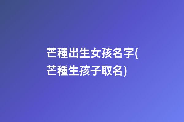 芒種出生女孩名字(芒種生孩子取名)
