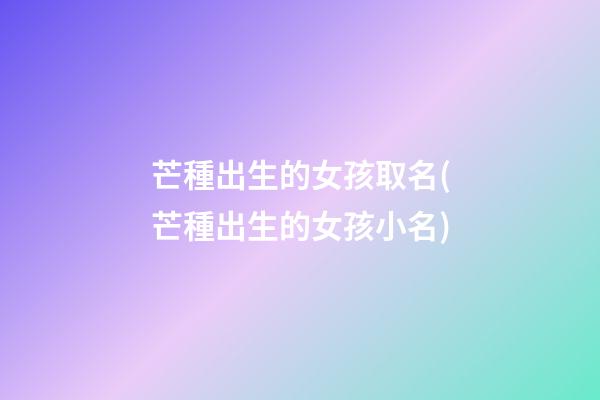芒種出生的女孩取名(芒種出生的女孩小名)