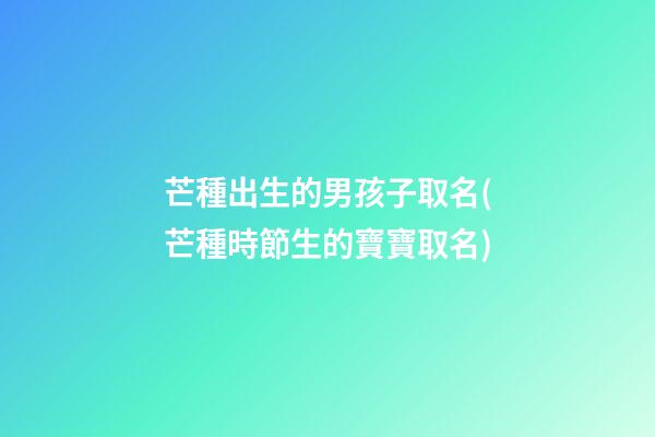 芒種出生的男孩子取名(芒種時節生的寶寶取名)