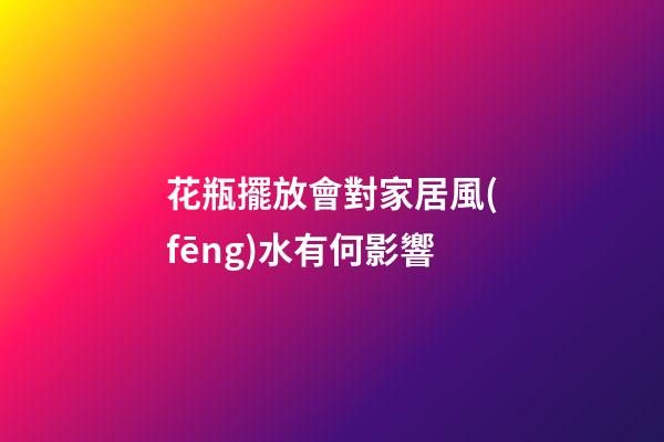 花瓶擺放會對家居風(fēng)水有何影響