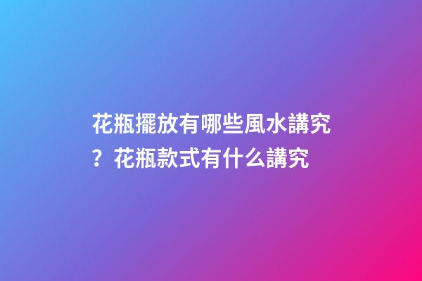 花瓶擺放有哪些風水講究？花瓶款式有什么講究